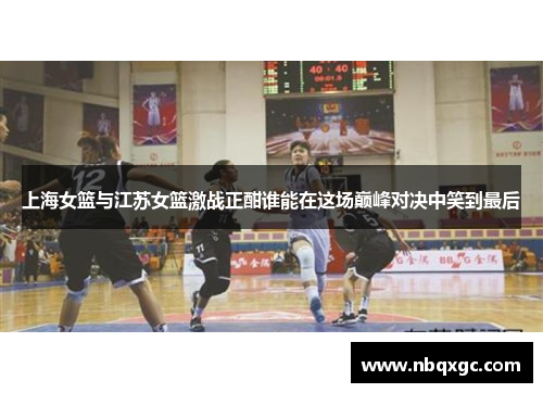上海女篮与江苏女篮激战正酣谁能在这场巅峰对决中笑到最后