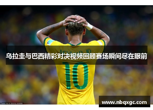 乌拉圭与巴西精彩对决视频回顾赛场瞬间尽在眼前
