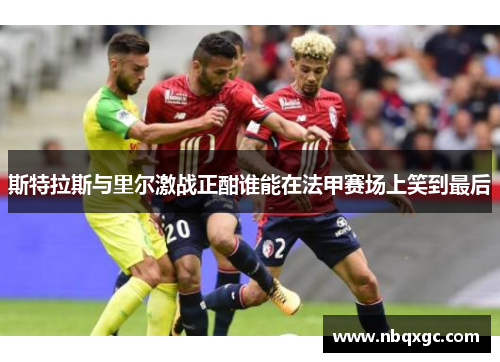 斯特拉斯与里尔激战正酣谁能在法甲赛场上笑到最后