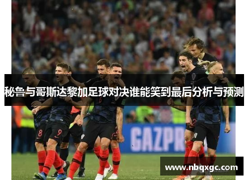 秘鲁与哥斯达黎加足球对决谁能笑到最后分析与预测